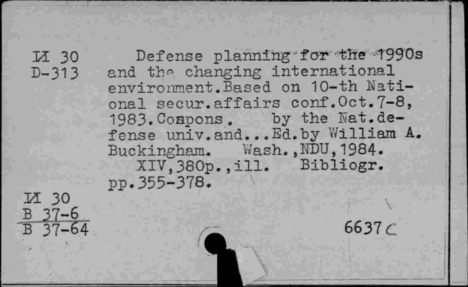 ﻿M 30
D-313
h 30
A.3.7-6 _
B 37-64
Defense planning for the 1990s and th*5 changing international environment.Based on 10-th National secur.affairs conf.Oct.7-8, 1983.Oonpons. by the Nat.defense univ.and.. .Ed.by William A. Buckingham. Wash.,NDU,1984.
XIV,380p.,ill.	Bibliogr.
pp.355-378.
6637 G